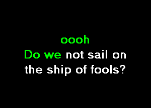 oooh

Do we not sail on
the ship of fools?