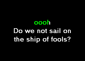 oooh

Do we not sail on
the ship of fools?