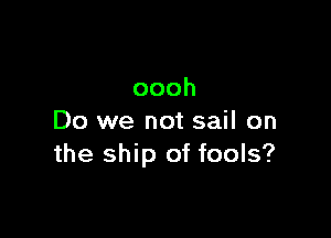 oooh

Do we not sail on
the ship of fools?