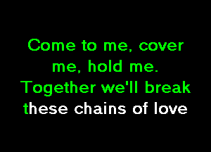Come to me, cover
me. hold me.

Together we'll break
these chains of love