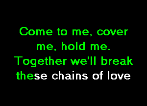 Come to me, cover
me. hold me.

Together we'll break
these chains of love