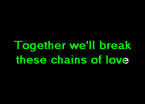 Together we'll break

these chains of love