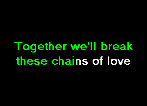 Together we'll break

these chains of love