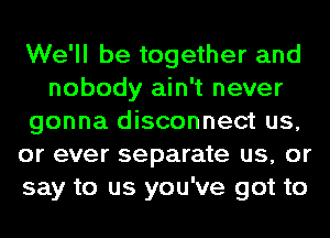 We'll be together and
nobody ain't never
gonna disconnect us,
or ever separate us, or
say to us you've got to