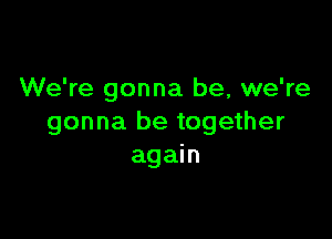 We're gonna be, we're

gonna be together
again