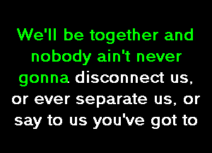 We'll be together and
nobody ain't never
gonna disconnect us,
or ever separate us, or
say to us you've got to