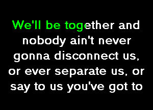 We'll be together and
nobody ain't never
gonna disconnect us,
or ever separate us, or
say to us you've got to