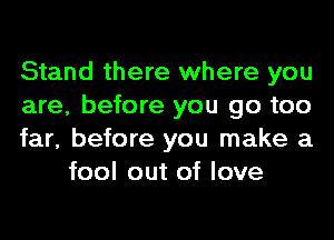 Stand there where you

are, before you go too

far, before you make a
fool out of love