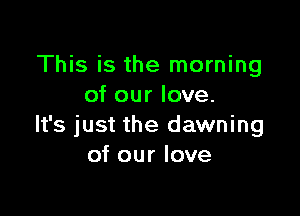 This is the morning
of our love.

It's just the dawning
of our love