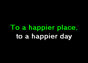 To a happier place,

to a happier day