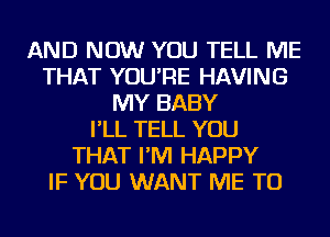 AND NOW YOU TELL ME
THAT YOU'RE HAVING
MY BABY
I'LL TELL YOU
THAT I'M HAPPY
IF YOU WANT ME TO