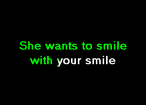 She wants to smile

with your smile