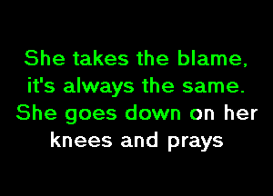 She takes the blame,
it's always the same.
She goes down on her
knees and prays