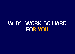 WHY I WORK SO HARD

FOR YOU