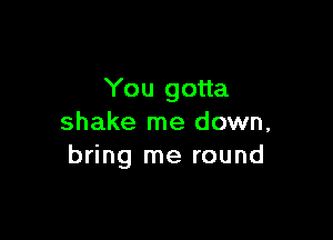 You gotta

shake me down,
bring me round