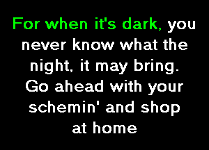 For when it's dark, you
never know what the
night, it may bring.
Go ahead with your
schemin' and shop
at home