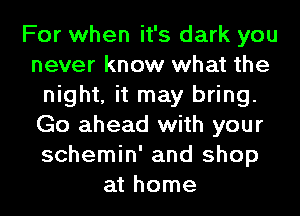 For when it's dark you
never know what the
night, it may bring.
Go ahead with your
schemin' and shop
at home