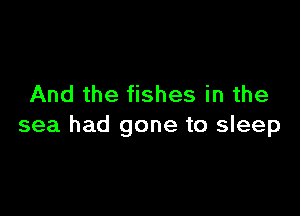 And the fishes in the

sea had gone to sleep