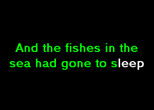 And the fishes in the

sea had gone to sleep