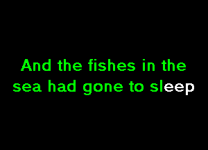 And the fishes in the

sea had gone to sleep