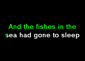 And the fishes in the

sea had gone to sleep