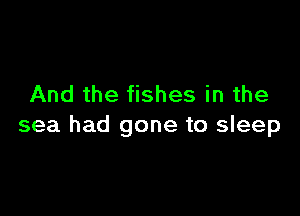 And the fishes in the

sea had gone to sleep