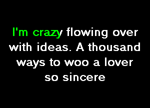 I'm crazy flowing over
with ideas. A thousand

ways to woo a lover
so sincere