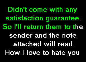 Didn't come with any
satisfaction guarantee.
So I'll return them to the
sender and the note
attached will read.
How I love to hate you