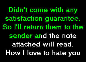 Didn't come with any
satisfaction guarantee.
So I'll return them to the
sender and the note
attached will read.
How I love to hate you