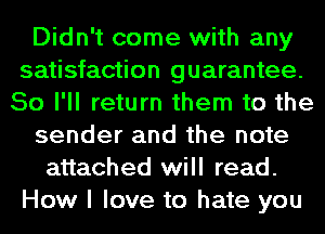 Didn't come with any
satisfaction guarantee.
So I'll return them to the
sender and the note
attached will read.
How I love to hate you