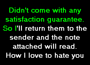 Didn't come with any
satisfaction guarantee.
So I'll return them to the
sender and the note
attached will read.
How I love to hate you