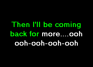 Then I'll be coming

back for more....ooh
ooh-ooh-ooh-ooh