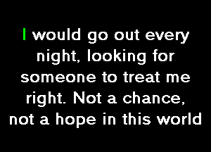 I would go out every
night, looking for
someone to treat me
right. Not a chance,
not a hope in this world