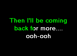 Then I'll be coming

back for more....
ooh-ooh