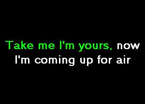 Take me I'm yours, now

I'm coming up for air