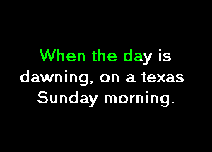 When the day is

dawning. on a texas
Sunday morning.