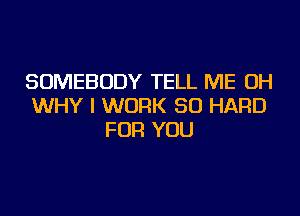 SOMEBODY TELL ME OH
WHY I WORK SO HARD
FOR YOU