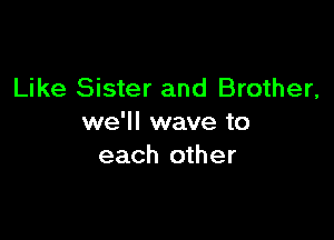 Like Sister and Brother,

we'll wave to
each other