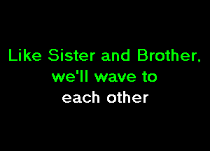 Like Sister and Brother,

we'll wave to
each other