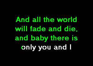 And all the world
will fade and die,

and baby there is
only you and l