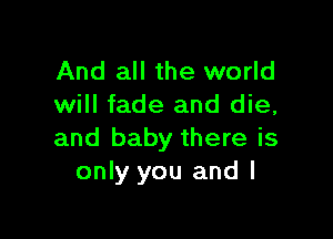 And all the world
will fade and die,

and baby there is
only you and l