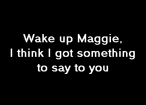 Wake up Maggie,

I think I got something
to say to you