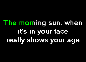 The morning sun, when

it's in your face
really shows your age