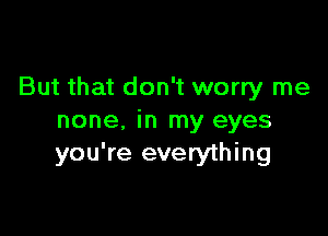 But that don't worry me

none, in my eyes
you're everything