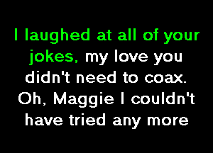 I laughed at all of your
jokes, my love you
didn't need to coax.

Oh, Maggie I couldn't
have tried any more