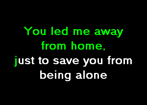 You led me away
from home,

just to save you from
being alone