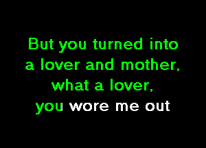 But you turned into
a lover and mother,

what a lover,
you wore me out