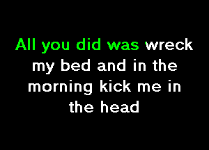 All you did was wreck
my bed and in the

morning kick me in
the head