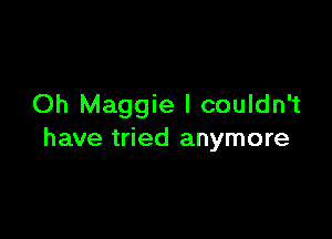 Oh Maggie I couldn't

have tried anymore