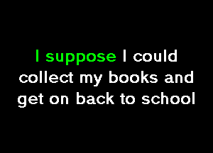 I suppose I could

collect my books and
get on back to school